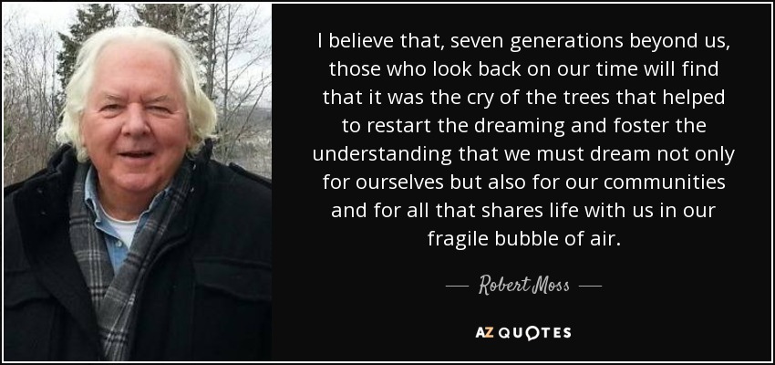 I believe that, seven generations beyond us, those who look back on our time will find that it was the cry of the trees that helped to restart the dreaming and foster the understanding that we must dream not only for ourselves but also for our communities and for all that shares life with us in our fragile bubble of air. - Robert Moss