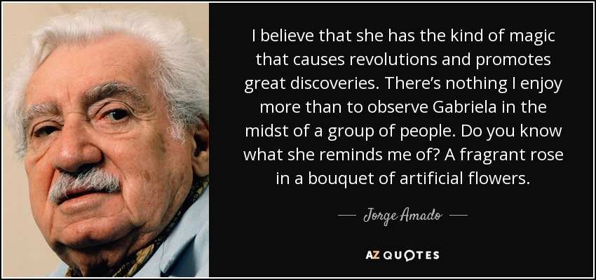 I believe that she has the kind of magic that causes revolutions and promotes great discoveries. There’s nothing I enjoy more than to observe Gabriela in the midst of a group of people. Do you know what she reminds me of? A fragrant rose in a bouquet of artificial flowers. - Jorge Amado