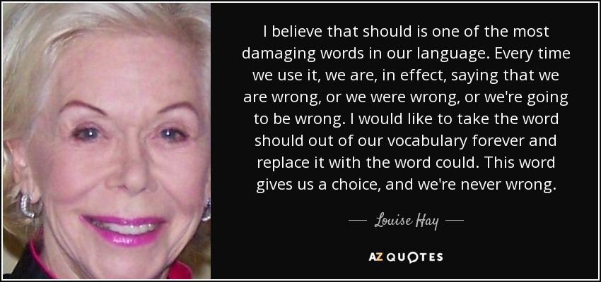 I believe that should is one of the most damaging words in our language. Every time we use it, we are, in effect, saying that we are wrong, or we were wrong, or we're going to be wrong. I would like to take the word should out of our vocabulary forever and replace it with the word could. This word gives us a choice, and we're never wrong. - Louise Hay