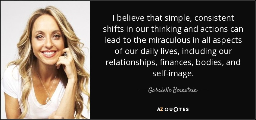 I believe that simple, consistent shifts in our thinking and actions can lead to the miraculous in all aspects of our daily lives, including our relationships, finances, bodies, and self-image. - Gabrielle Bernstein