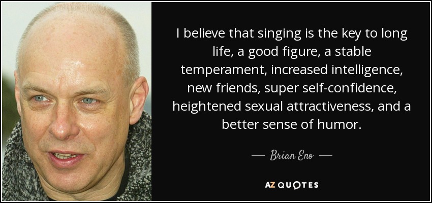I believe that singing is the key to long life, a good figure, a stable temperament, increased intelligence, new friends, super self-confidence , heightened sexual attractiveness, and a better sense of humor. - Brian Eno