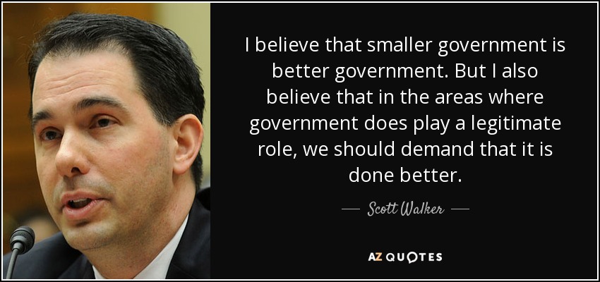 I believe that smaller government is better government. But I also believe that in the areas where government does play a legitimate role, we should demand that it is done better. - Scott Walker