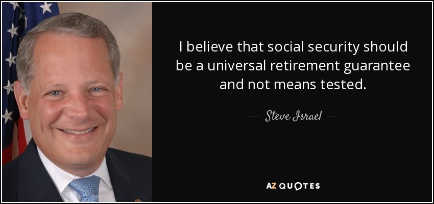 I believe that social security should be a universal retirement guarantee and not means tested. - Steve Israel