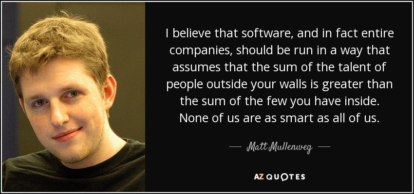 I believe that software, and in fact entire companies, should be run in a way that assumes that the sum of the talent of people outside your walls is greater than the sum of the few you have inside. None of us are as smart as all of us. - Matt Mullenweg