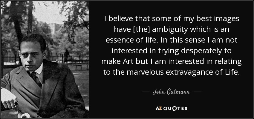 I believe that some of my best images have [the] ambiguity which is an essence of life. In this sense I am not interested in trying desperately to make Art but I am interested in relating to the marvelous extravagance of Life. - John Gutmann