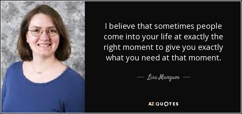 I believe that sometimes people come into your life at exactly the right moment to give you exactly what you need at that moment. - Lisa Mangum