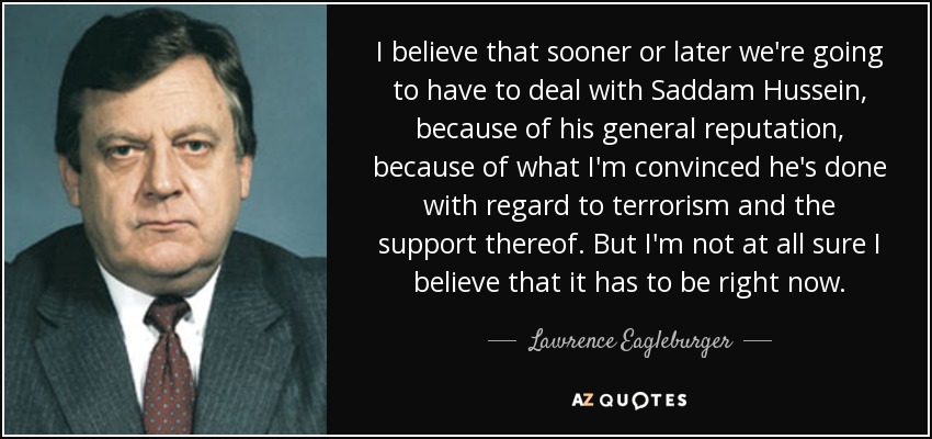 I believe that sooner or later we're going to have to deal with Saddam Hussein, because of his general reputation, because of what I'm convinced he's done with regard to terrorism and the support thereof. But I'm not at all sure I believe that it has to be right now. - Lawrence Eagleburger