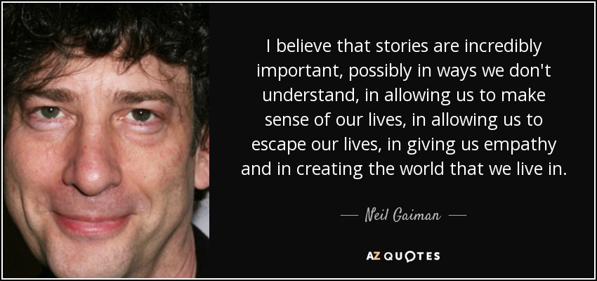 I believe that stories are incredibly important, possibly in ways we don't understand, in allowing us to make sense of our lives, in allowing us to escape our lives, in giving us empathy and in creating the world that we live in. - Neil Gaiman