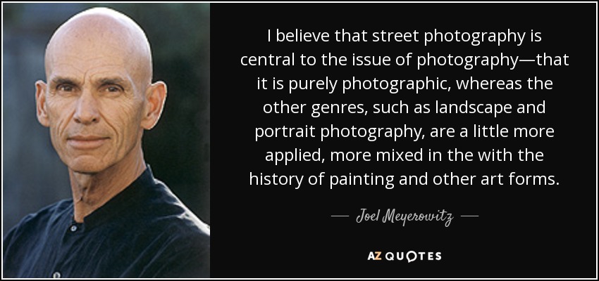 I believe that street photography is central to the issue of photography—that it is purely photographic, whereas the other genres, such as landscape and portrait photography, are a little more applied, more mixed in the with the history of painting and other art forms. - Joel Meyerowitz