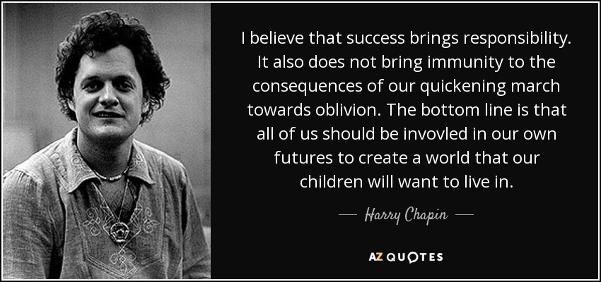 I believe that success brings responsibility. It also does not bring immunity to the consequences of our quickening march towards oblivion. The bottom line is that all of us should be invovled in our own futures to create a world that our children will want to live in. - Harry Chapin