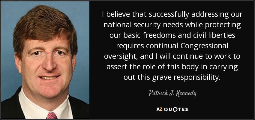 I believe that successfully addressing our national security needs while protecting our basic freedoms and civil liberties requires continual Congressional oversight, and I will continue to work to assert the role of this body in carrying out this grave responsibility. - Patrick J. Kennedy