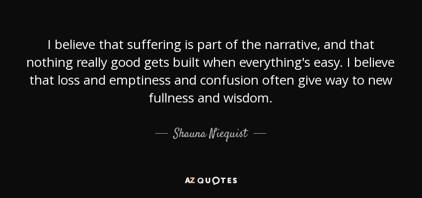 I believe that suffering is part of the narrative, and that nothing really good gets built when everything's easy. I believe that loss and emptiness and confusion often give way to new fullness and wisdom. - Shauna Niequist