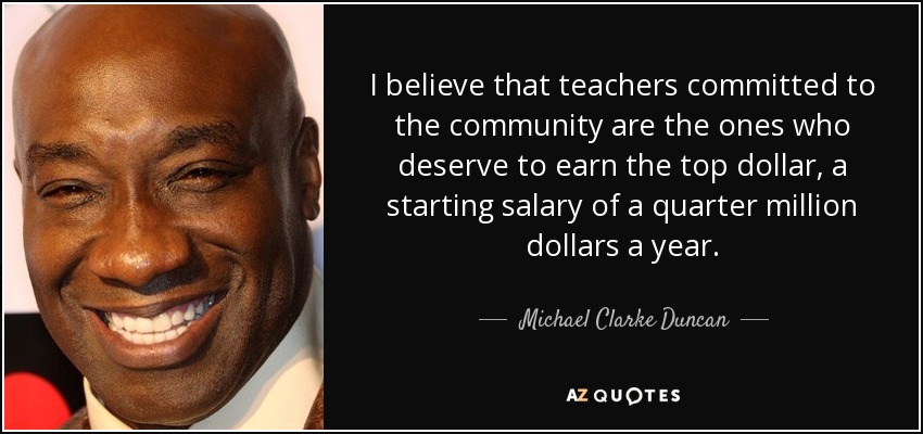 I believe that teachers committed to the community are the ones who deserve to earn the top dollar, a starting salary of a quarter million dollars a year. - Michael Clarke Duncan
