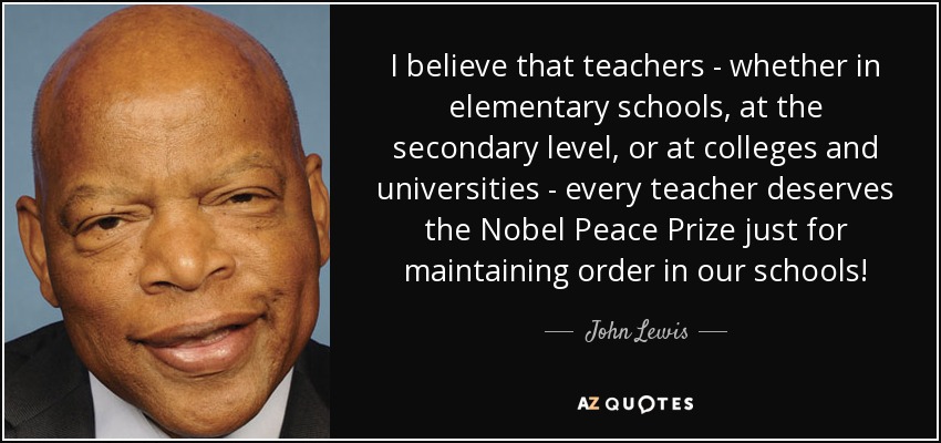 I believe that teachers - whether in elementary schools, at the secondary level, or at colleges and universities - every teacher deserves the Nobel Peace Prize just for maintaining order in our schools! - John Lewis