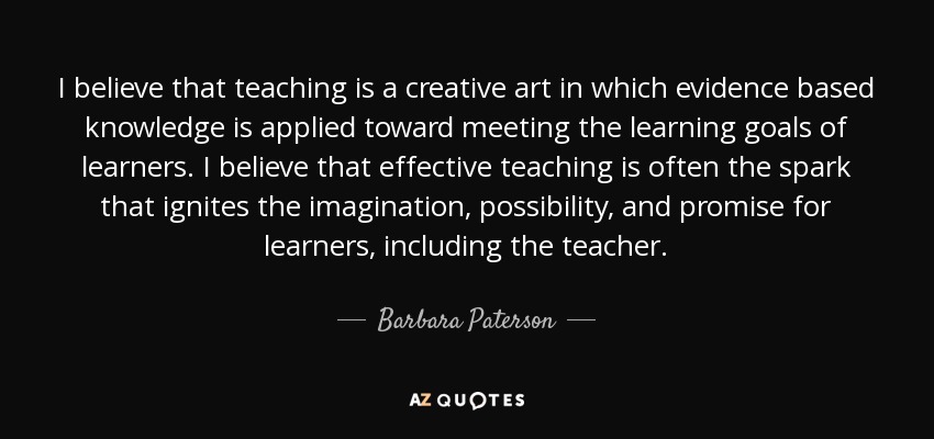 I believe that teaching is a creative art in which evidence based knowledge is applied toward meeting the learning goals of learners. I believe that effective teaching is often the spark that ignites the imagination, possibility, and promise for learners, including the teacher. - Barbara Paterson