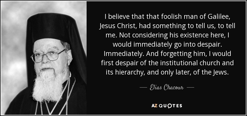 I believe that that foolish man of Galilee, Jesus Christ, had something to tell us, to tell me. Not considering his existence here, I would immediately go into despair. Immediately. And forgetting him, I would first despair of the institutional church and its hierarchy, and only later, of the Jews. - Elias Chacour
