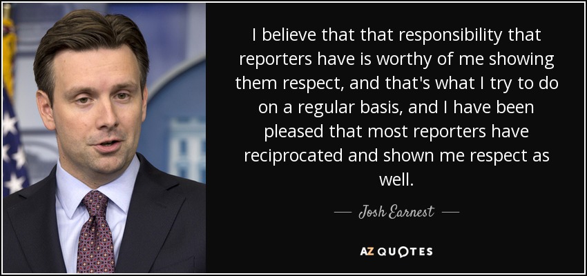 I believe that that responsibility that reporters have is worthy of me showing them respect, and that's what I try to do on a regular basis, and I have been pleased that most reporters have reciprocated and shown me respect as well. - Josh Earnest