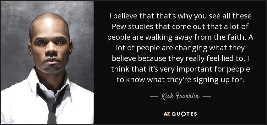 I believe that that's why you see all these Pew studies that come out that a lot of people are walking away from the faith. A lot of people are changing what they believe because they really feel lied to. I think that it's very important for people to know what they're signing up for. - Kirk Franklin