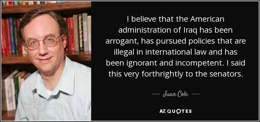 I believe that the American administration of Iraq has been arrogant, has pursued policies that are illegal in international law and has been ignorant and incompetent. I said this very forthrightly to the senators. - Juan Cole