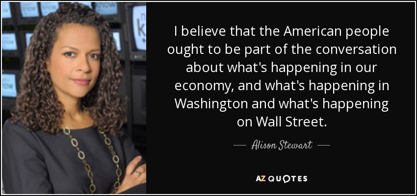 I believe that the American people ought to be part of the conversation about what's happening in our economy, and what's happening in Washington and what's happening on Wall Street. - Alison Stewart