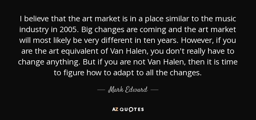 I believe that the art market is in a place similar to the music industry in 2005. Big changes are coming and the art market will most likely be very different in ten years. However, if you are the art equivalent of Van Halen, you don't really have to change anything. But if you are not Van Halen, then it is time to figure how to adapt to all the changes. - Mark Edward