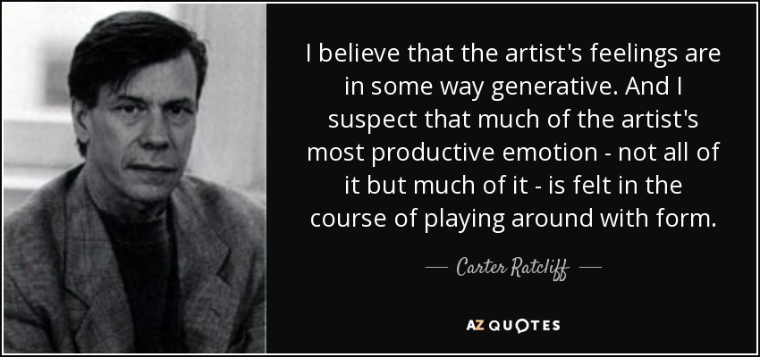 I believe that the artist's feelings are in some way generative. And I suspect that much of the artist's most productive emotion - not all of it but much of it - is felt in the course of playing around with form. - Carter Ratcliff