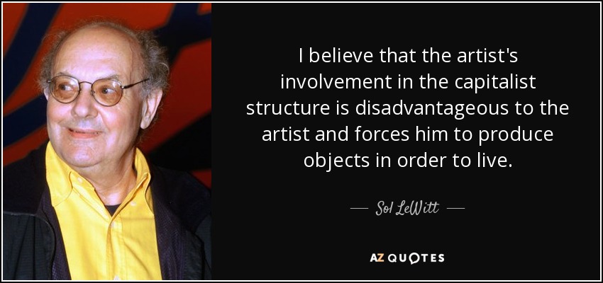 I believe that the artist's involvement in the capitalist structure is disadvantageous to the artist and forces him to produce objects in order to live. - Sol LeWitt