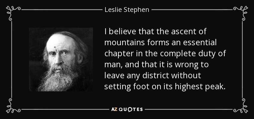 I believe that the ascent of mountains forms an essential chapter in the complete duty of man, and that it is wrong to leave any district without setting foot on its highest peak. - Leslie Stephen