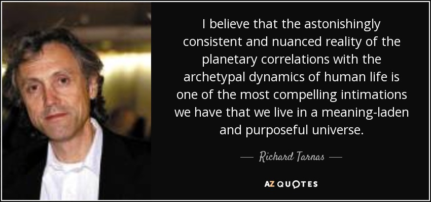 I believe that the astonishingly consistent and nuanced reality of the planetary correlations with the archetypal dynamics of human life is one of the most compelling intimations we have that we live in a meaning-laden and purposeful universe. - Richard Tarnas