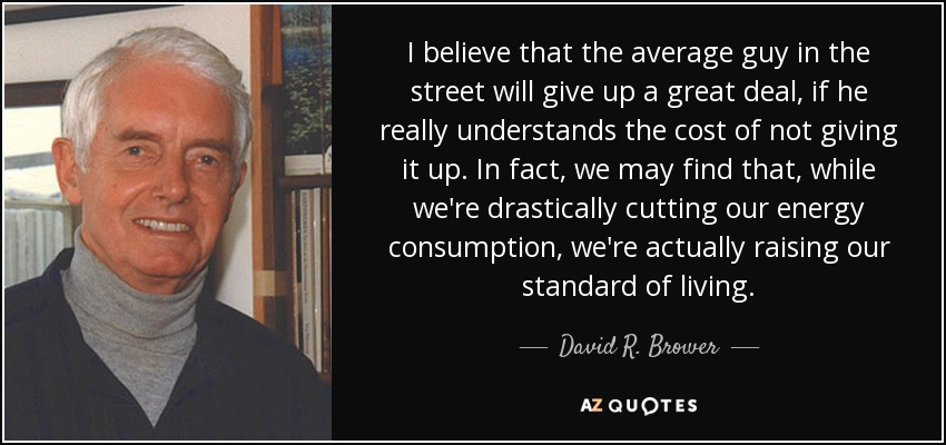 I believe that the average guy in the street will give up a great deal, if he really understands the cost of not giving it up. In fact, we may find that, while we're drastically cutting our energy consumption, we're actually raising our standard of living. - David R. Brower