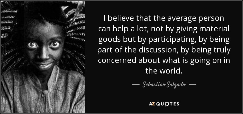I believe that the average person can help a lot, not by giving material goods but by participating, by being part of the discussion, by being truly concerned about what is going on in the world. - Sebastiao Salgado