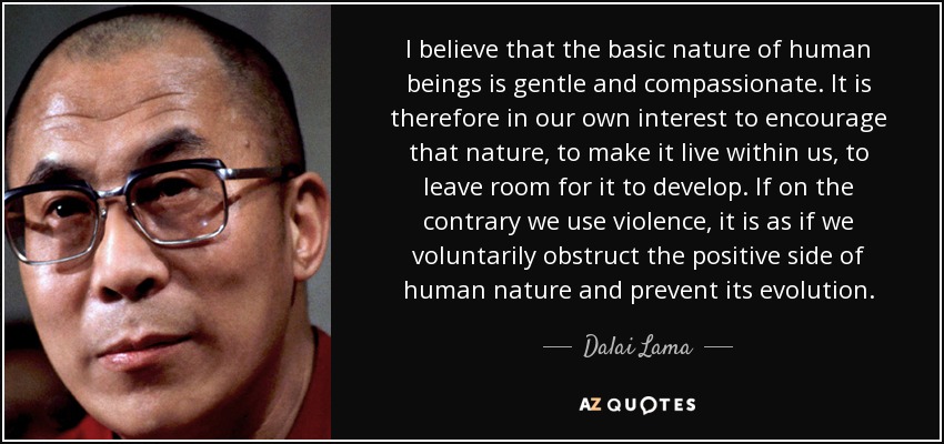 I believe that the basic nature of human beings is gentle and compassionate. It is therefore in our own interest to encourage that nature, to make it live within us, to leave room for it to develop. If on the contrary we use violence, it is as if we voluntarily obstruct the positive side of human nature and prevent its evolution. - Dalai Lama