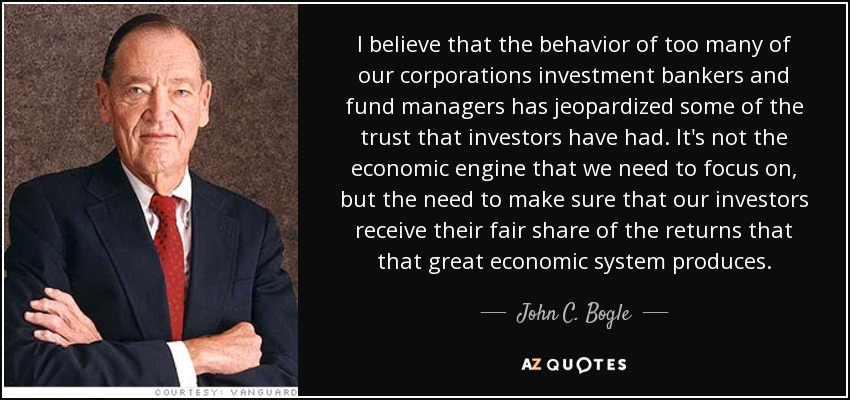 I believe that the behavior of too many of our corporations investment bankers and fund managers has jeopardized some of the trust that investors have had. It's not the economic engine that we need to focus on, but the need to make sure that our investors receive their fair share of the returns that that great economic system produces. - John C. Bogle