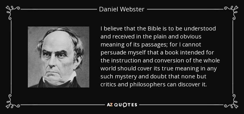 I believe that the Bible is to be understood and received in the plain and obvious meaning of its passages; for I cannot persuade myself that a book intended for the instruction and conversion of the whole world should cover its true meaning in any such mystery and doubt that none but critics and philosophers can discover it. - Daniel Webster