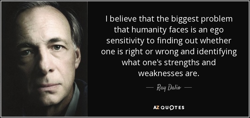 I believe that the biggest problem that humanity faces is an ego sensitivity to finding out whether one is right or wrong and identifying what one's strengths and weaknesses are. - Ray Dalio