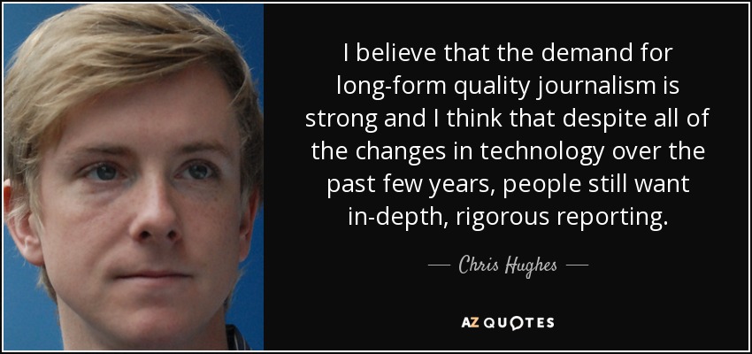 I believe that the demand for long-form quality journalism is strong and I think that despite all of the changes in technology over the past few years, people still want in-depth, rigorous reporting. - Chris Hughes