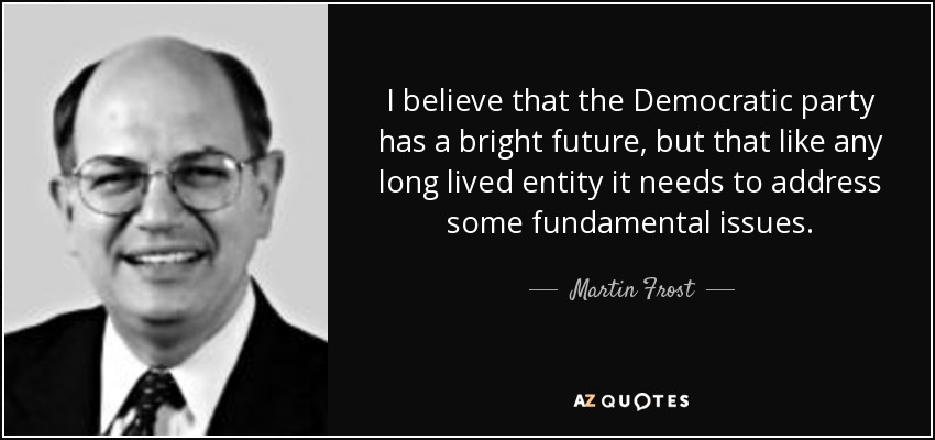 I believe that the Democratic party has a bright future, but that like any long lived entity it needs to address some fundamental issues. - Martin Frost