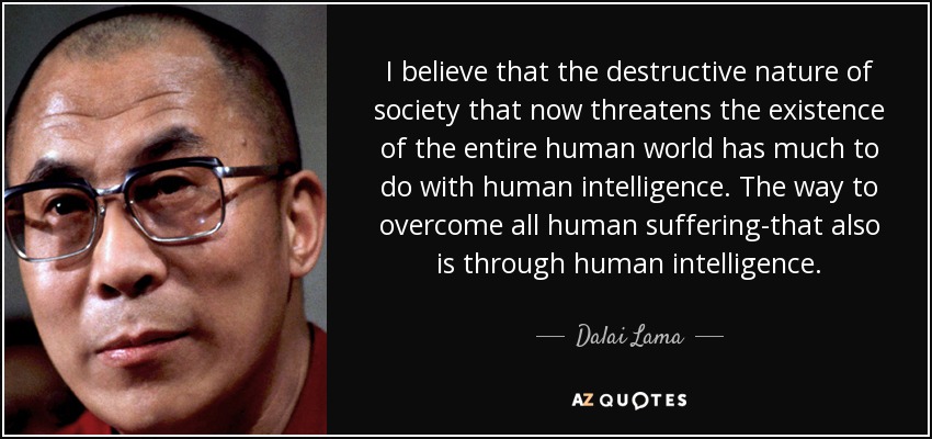 I believe that the destructive nature of society that now threatens the existence of the entire human world has much to do with human intelligence. The way to overcome all human suffering-that also is through human intelligence. - Dalai Lama