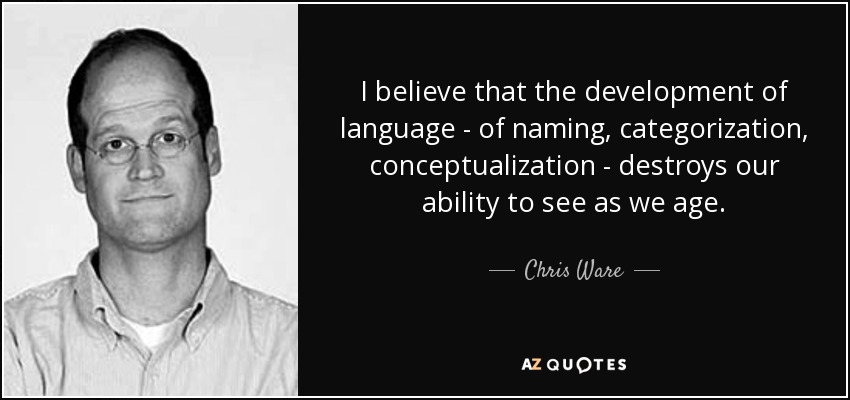 I believe that the development of language - of naming, categorization, conceptualization - destroys our ability to see as we age. - Chris Ware