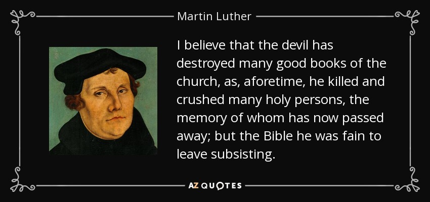 I believe that the devil has destroyed many good books of the church, as, aforetime, he killed and crushed many holy persons, the memory of whom has now passed away; but the Bible he was fain to leave subsisting. - Martin Luther