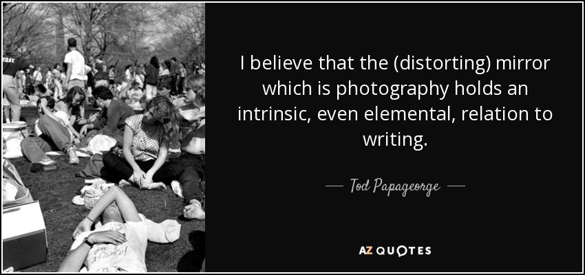 I believe that the (distorting) mirror which is photography holds an intrinsic, even elemental, relation to writing. - Tod Papageorge
