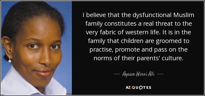 I believe that the dysfunctional Muslim family constitutes a real threat to the very fabric of western life. It is in the family that children are groomed to practise, promote and pass on the norms of their parents' culture. - Ayaan Hirsi Ali