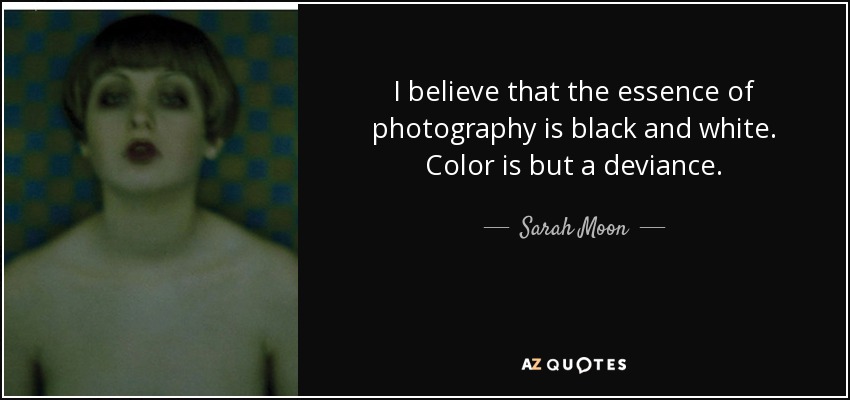 I believe that the essence of photography is black and white. Color is but a deviance. - Sarah Moon