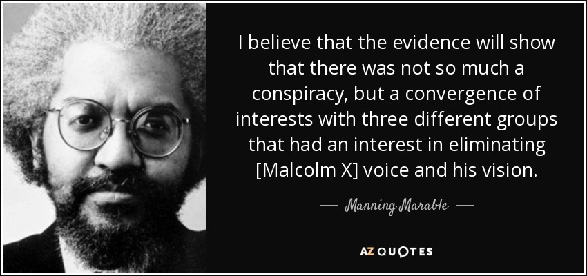 I believe that the evidence will show that there was not so much a conspiracy, but a convergence of interests with three different groups that had an interest in eliminating [Malcolm X] voice and his vision. - Manning Marable