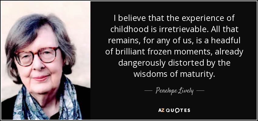 I believe that the experience of childhood is irretrievable. All that remains, for any of us, is a headful of brilliant frozen moments, already dangerously distorted by the wisdoms of maturity. - Penelope Lively