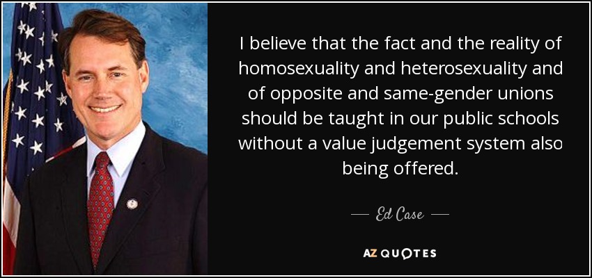 I believe that the fact and the reality of homosexuality and heterosexuality and of opposite and same-gender unions should be taught in our public schools without a value judgement system also being offered. - Ed Case