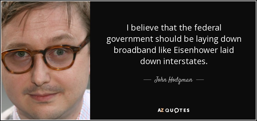 I believe that the federal government should be laying down broadband like Eisenhower laid down interstates. - John Hodgman