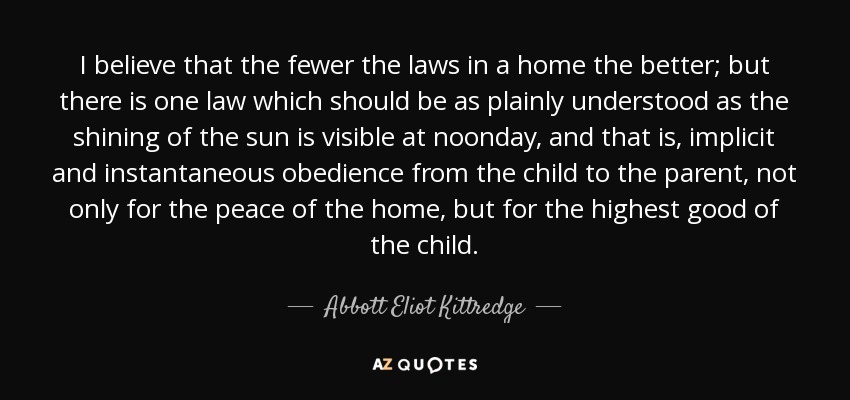 I believe that the fewer the laws in a home the better; but there is one law which should be as plainly understood as the shining of the sun is visible at noonday, and that is, implicit and instantaneous obedience from the child to the parent, not only for the peace of the home, but for the highest good of the child. - Abbott Eliot Kittredge