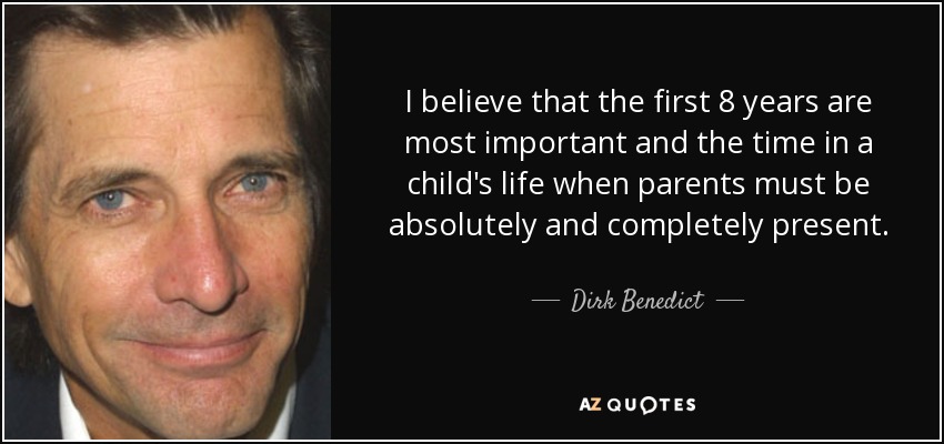 I believe that the first 8 years are most important and the time in a child's life when parents must be absolutely and completely present. - Dirk Benedict