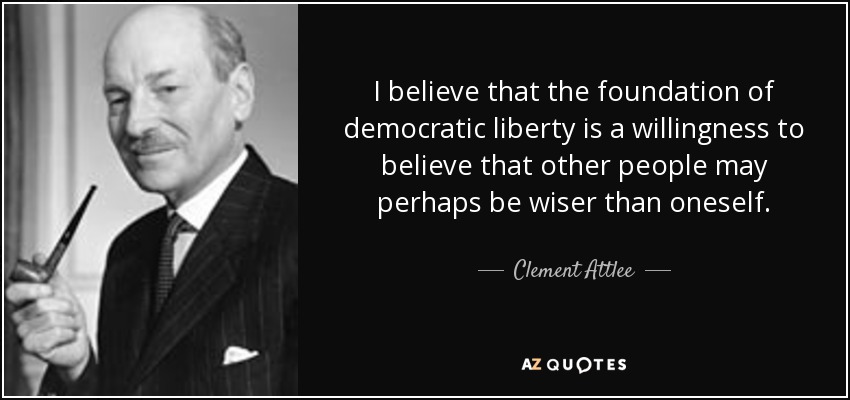 I believe that the foundation of democratic liberty is a willingness to believe that other people may perhaps be wiser than oneself. - Clement Attlee